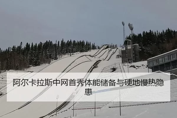 阿尔卡拉斯中网首秀体能储备与硬地慢热隐患
