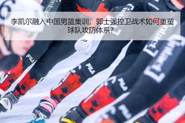 李凯尔融入中国男篮集训，郭士强控卫战术如何重塑球队攻防体系？